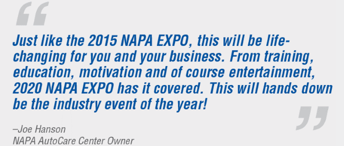 “Just like the 2015 NAPA EXPO, this will be life-changing for you and your business. From training, education, motivation and of course entertainment, 2020 NAPA EXPO has it covered. This will hands down be the industry event of the year!” -Joe Hanson, NAPA AutoCare Center Owner